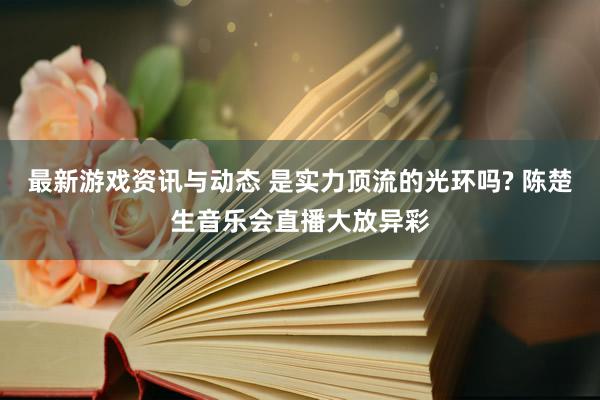 最新游戏资讯与动态 是实力顶流的光环吗? 陈楚生音乐会直播大放异彩