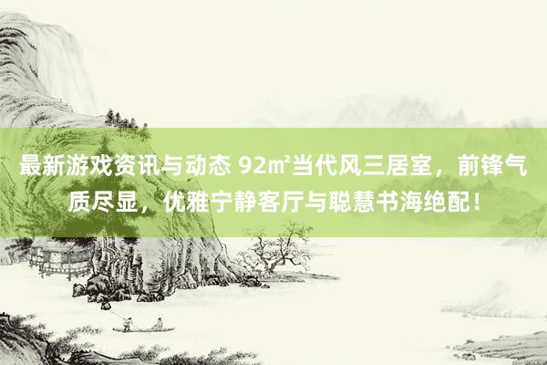 最新游戏资讯与动态 92㎡当代风三居室，前锋气质尽显，优雅宁静客厅与聪慧书海绝配！