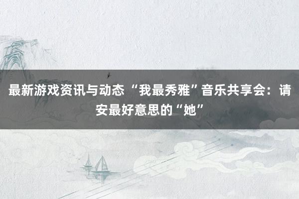 最新游戏资讯与动态 “我最秀雅”音乐共享会：请安最好意思的“她”