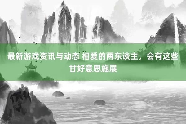 最新游戏资讯与动态 相爱的两东谈主，会有这些甘好意思施展