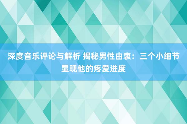 深度音乐评论与解析 揭秘男性由衷：三个小细节显现他的疼爱进度