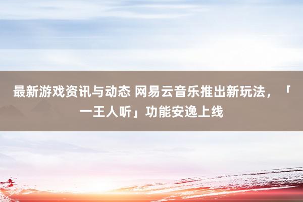 最新游戏资讯与动态 网易云音乐推出新玩法，「一王人听」功能安逸上线