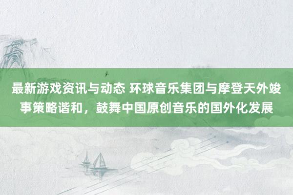 最新游戏资讯与动态 环球音乐集团与摩登天外竣事策略谐和，鼓舞中国原创音乐的国外化发展