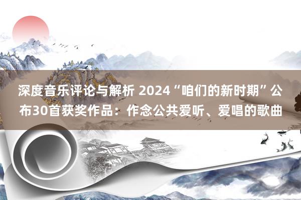 深度音乐评论与解析 2024“咱们的新时期”公布30首获奖作品：作念公共爱听、爱唱的歌曲