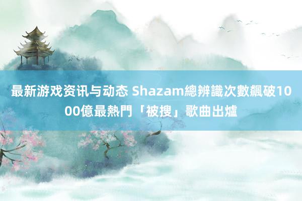 最新游戏资讯与动态 Shazam總辨識次數飆破1000億　最熱門「被搜」歌曲出爐