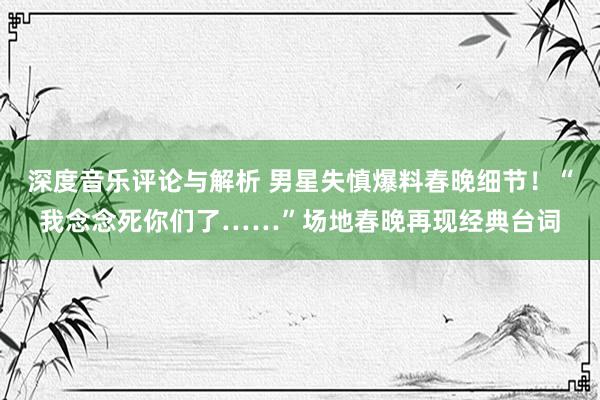 深度音乐评论与解析 男星失慎爆料春晚细节！“我念念死你们了……”场地春晚再现经典台词