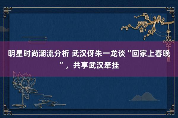 明星时尚潮流分析 武汉伢朱一龙谈“回家上春晚”，共享武汉牵挂