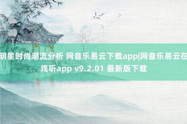 明星时尚潮流分析 网音乐易云下载app|网音乐易云在线听app v9.2.01 最新版下载