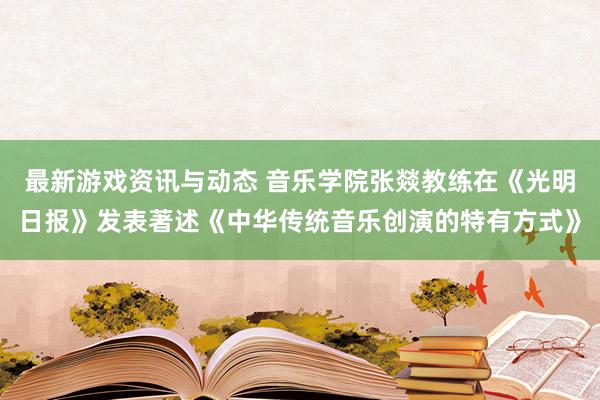 最新游戏资讯与动态 音乐学院张燚教练在《光明日报》发表著述《中华传统音乐创演的特有方式》