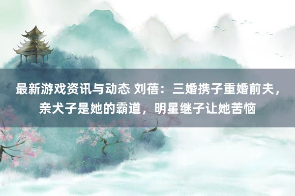 最新游戏资讯与动态 刘蓓：三婚携子重婚前夫，亲犬子是她的霸道，明星继子让她苦恼