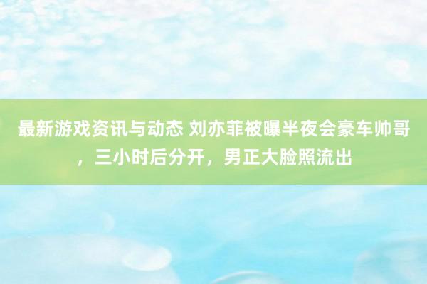 最新游戏资讯与动态 刘亦菲被曝半夜会豪车帅哥，三小时后分开，男正大脸照流出