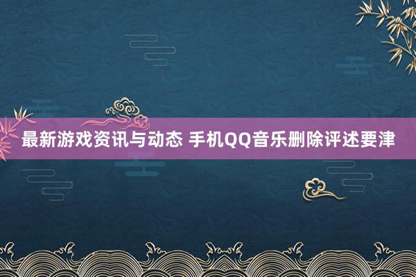 最新游戏资讯与动态 手机QQ音乐删除评述要津