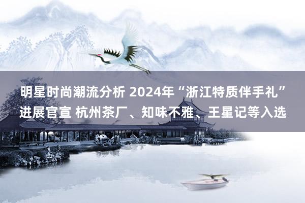 明星时尚潮流分析 2024年“浙江特质伴手礼”进展官宣 杭州茶厂、知味不雅、王星记等入选