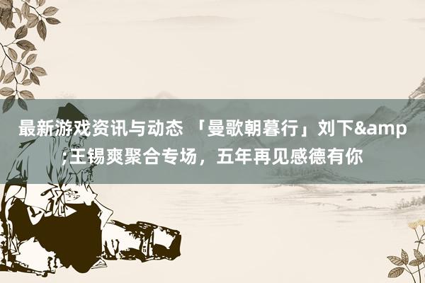 最新游戏资讯与动态 「曼歌朝暮行」刘下&王锡爽聚合专场，五年再见感德有你