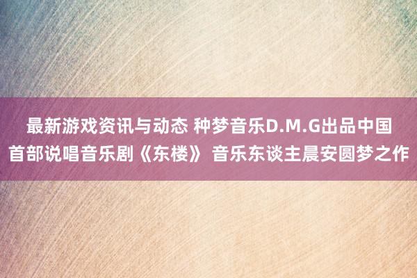 最新游戏资讯与动态 种梦音乐D.M.G出品中国首部说唱音乐剧《东楼》 音乐东谈主晨安圆梦之作