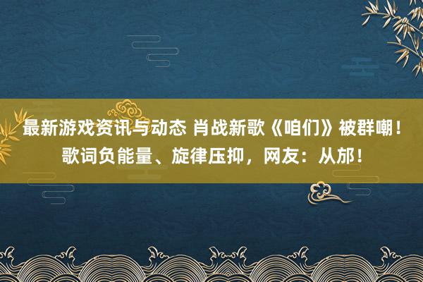 最新游戏资讯与动态 肖战新歌《咱们》被群嘲！歌词负能量、旋律压抑，网友：从邡！