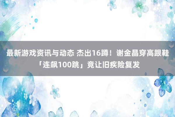 最新游戏资讯与动态 杰出16蹲！　谢金晶穿高跟鞋「连飙100跳」竟让旧疾险复发