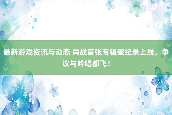 最新游戏资讯与动态 肖战首张专辑破纪录上线，争议与吟唱都飞！