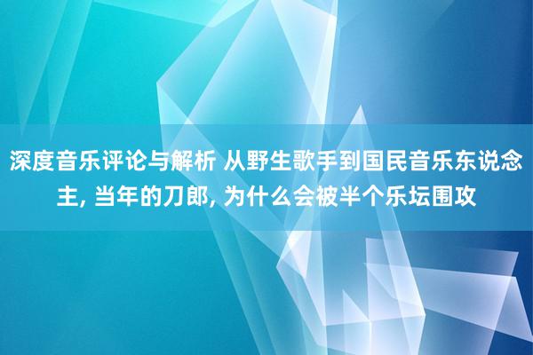 深度音乐评论与解析 从野生歌手到国民音乐东说念主, 当年的刀郎, 为什么会被半个乐坛围攻