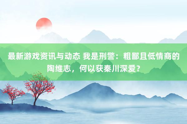 最新游戏资讯与动态 我是刑警：粗鄙且低情商的陶维志，何以获秦川深爱？