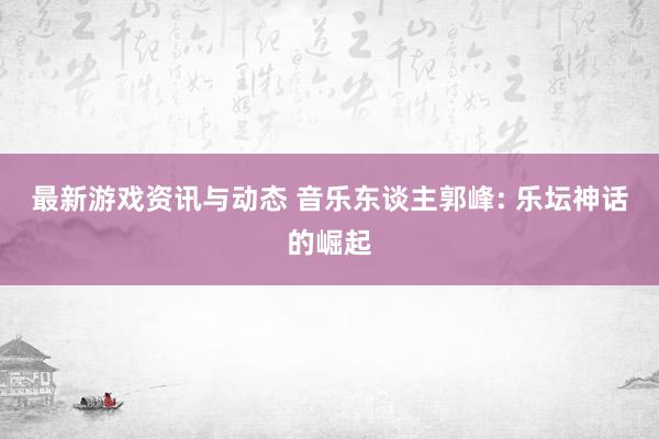 最新游戏资讯与动态 音乐东谈主郭峰: 乐坛神话的崛起