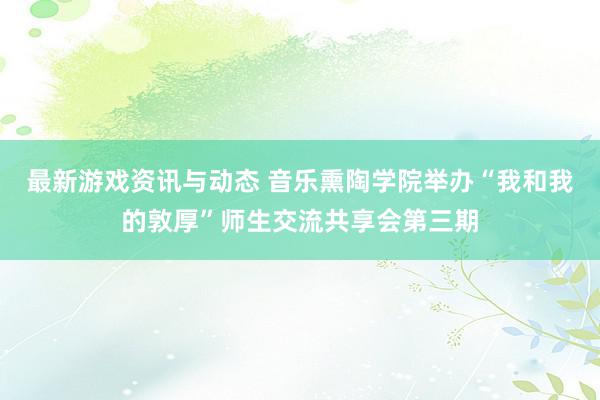 最新游戏资讯与动态 音乐熏陶学院举办“我和我的敦厚”师生交流共享会第三期