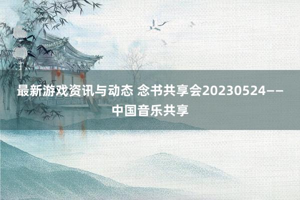 最新游戏资讯与动态 念书共享会20230524——中国音乐共享