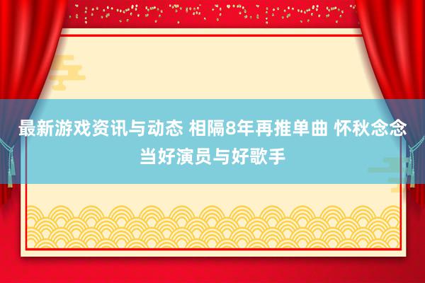 最新游戏资讯与动态 相隔8年再推单曲 怀秋念念当好演员与好歌手