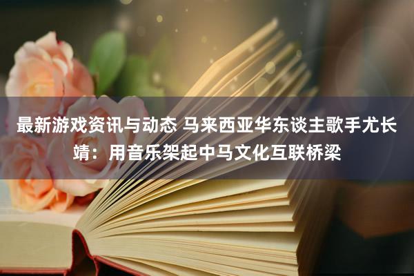 最新游戏资讯与动态 马来西亚华东谈主歌手尤长靖：用音乐架起中马文化互联桥梁