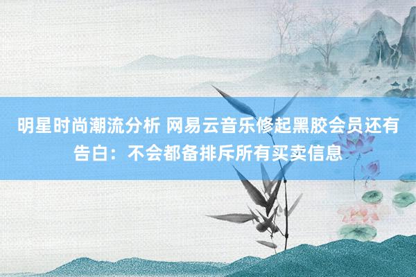 明星时尚潮流分析 网易云音乐修起黑胶会员还有告白：不会都备排斥所有买卖信息