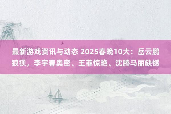 最新游戏资讯与动态 2025春晚10大：岳云鹏狼狈，李宇春奥密、王菲惊艳、沈腾马丽缺憾