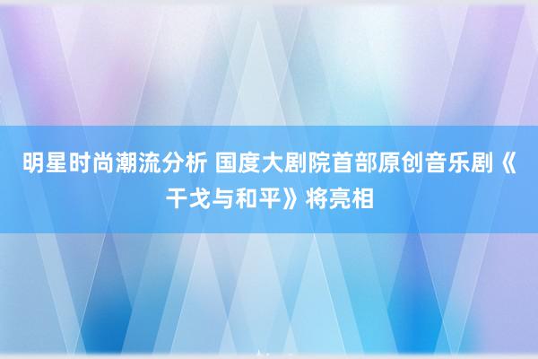 明星时尚潮流分析 国度大剧院首部原创音乐剧《干戈与和平》将亮相