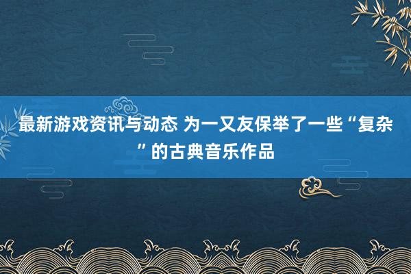 最新游戏资讯与动态 为一又友保举了一些“复杂”的古典音乐作品