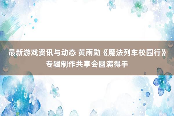 最新游戏资讯与动态 黄雨勋《魔法列车校园行》专辑制作共享会圆满得手