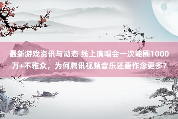 最新游戏资讯与动态 线上演唱会一次能圈1000万+不雅众，为何腾讯视频音乐还要作念更多？