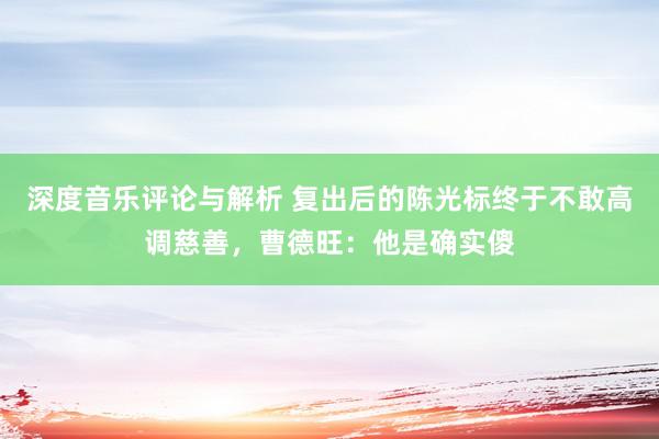 深度音乐评论与解析 复出后的陈光标终于不敢高调慈善，曹德旺：他是确实傻