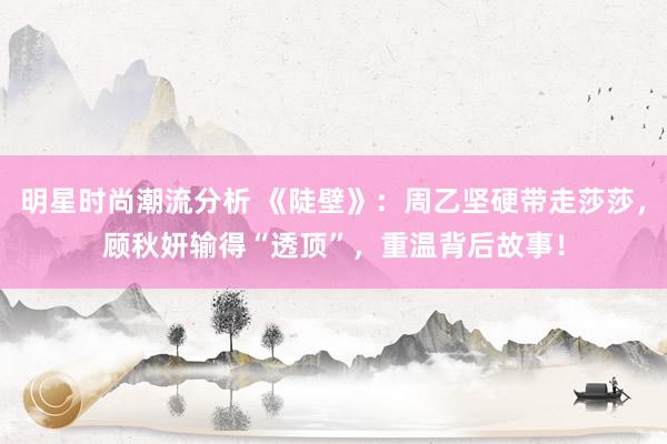 明星时尚潮流分析 《陡壁》：周乙坚硬带走莎莎，顾秋妍输得“透顶”，重温背后故事！