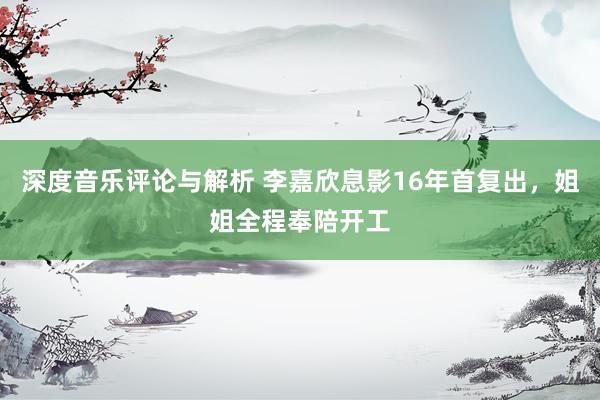 深度音乐评论与解析 李嘉欣息影16年首复出，姐姐全程奉陪开工