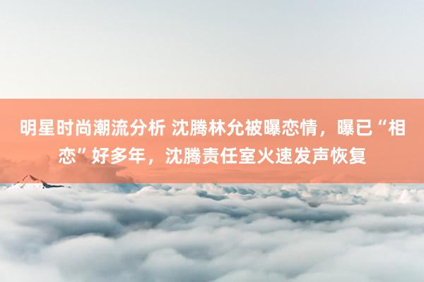 明星时尚潮流分析 沈腾林允被曝恋情，曝已“相恋”好多年，沈腾责任室火速发声恢复