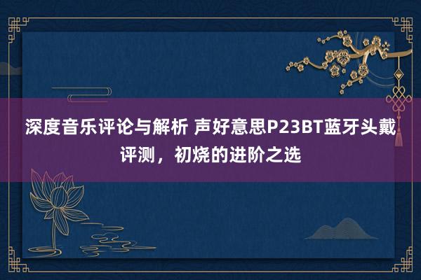 深度音乐评论与解析 声好意思P23BT蓝牙头戴评测，初烧的进阶之选