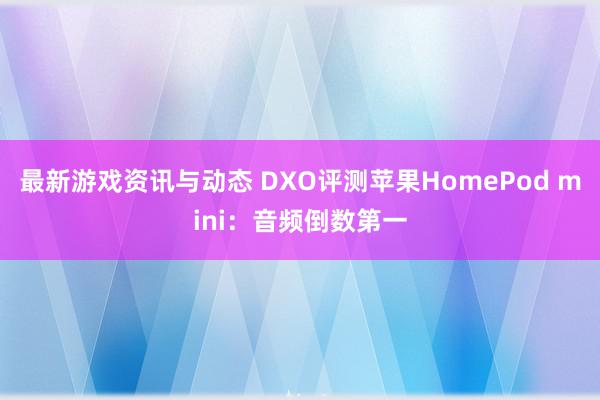 最新游戏资讯与动态 DXO评测苹果HomePod mini：音频倒数第一