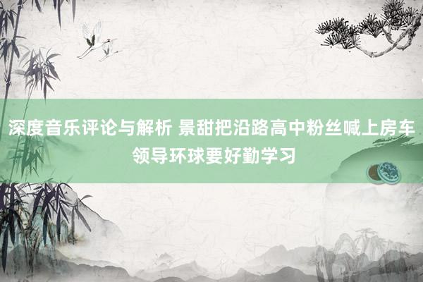 深度音乐评论与解析 景甜把沿路高中粉丝喊上房车 领导环球要好勤学习