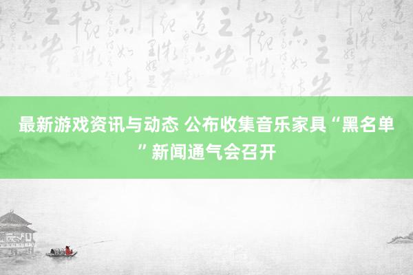 最新游戏资讯与动态 公布收集音乐家具“黑名单”新闻通气会召开