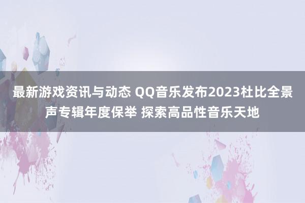 最新游戏资讯与动态 QQ音乐发布2023杜比全景声专辑年度保举 探索高品性音乐天地