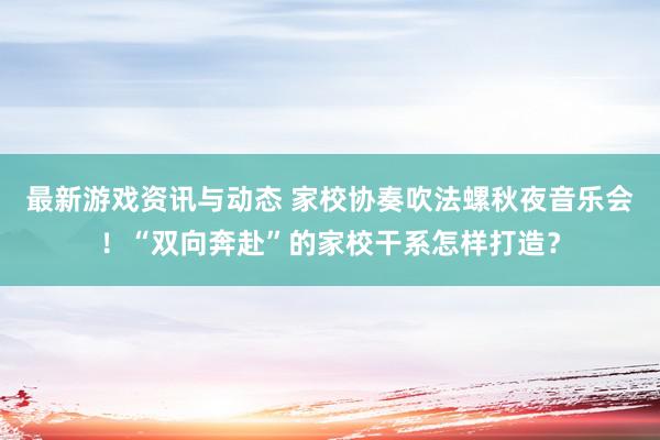 最新游戏资讯与动态 家校协奏吹法螺秋夜音乐会！“双向奔赴”的家校干系怎样打造？