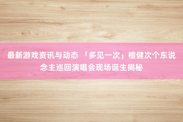 最新游戏资讯与动态 「多见一次」檀健次个东说念主巡回演唱会现场诞生揭秘