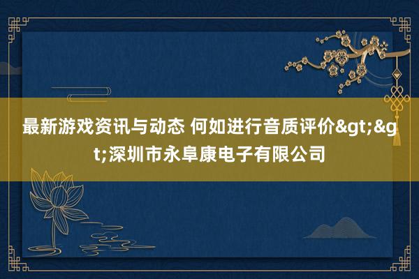 最新游戏资讯与动态 何如进行音质评价>>深圳市永阜康电子有限公司