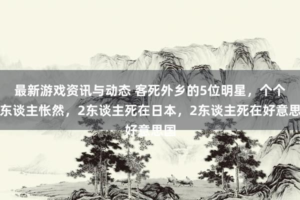 最新游戏资讯与动态 客死外乡的5位明星，个个令东谈主怅然，2东谈主死在日本，2东谈主死在好意思国