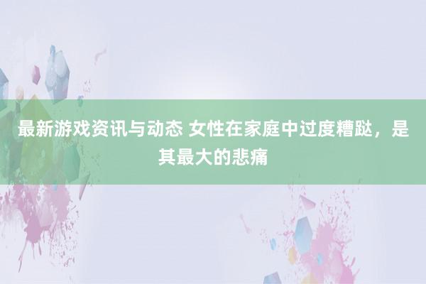 最新游戏资讯与动态 女性在家庭中过度糟跶，是其最大的悲痛