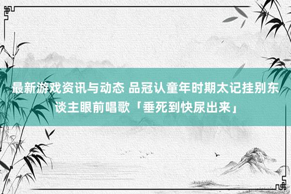 最新游戏资讯与动态 品冠认童年时期太记挂　别东谈主眼前唱歌「垂死到快尿出来」